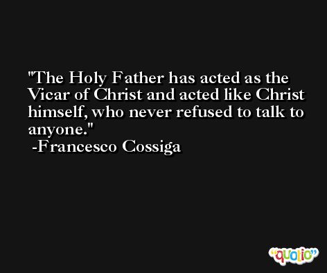 The Holy Father has acted as the Vicar of Christ and acted like Christ himself, who never refused to talk to anyone. -Francesco Cossiga
