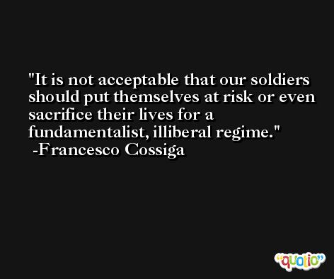 It is not acceptable that our soldiers should put themselves at risk or even sacrifice their lives for a fundamentalist, illiberal regime. -Francesco Cossiga