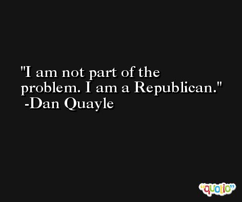 I am not part of the problem. I am a Republican. -Dan Quayle