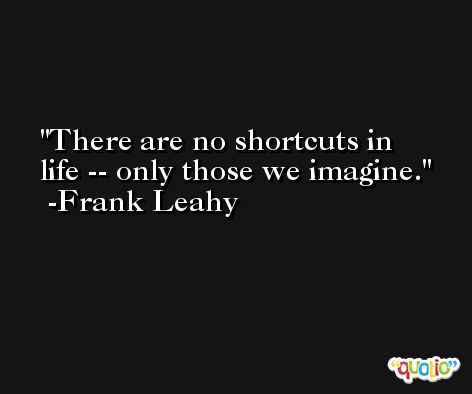 There are no shortcuts in life -- only those we imagine. -Frank Leahy