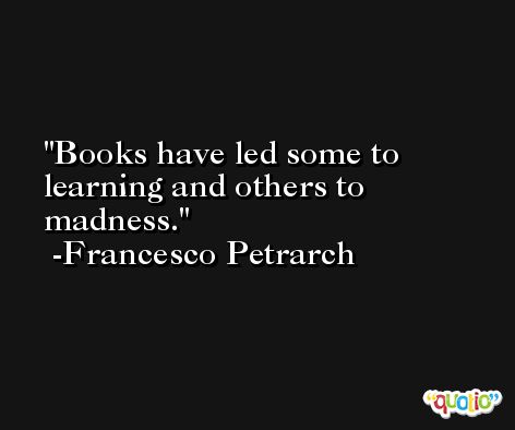 Books have led some to learning and others to madness. -Francesco Petrarch