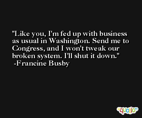 Like you, I'm fed up with business as usual in Washington. Send me to Congress, and I won't tweak our broken system. I'll shut it down. -Francine Busby