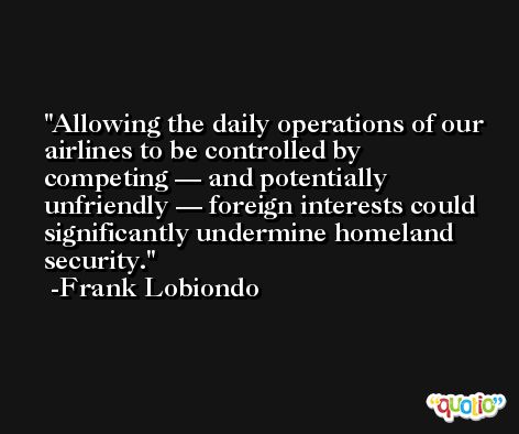 Allowing the daily operations of our airlines to be controlled by competing — and potentially unfriendly — foreign interests could significantly undermine homeland security. -Frank Lobiondo