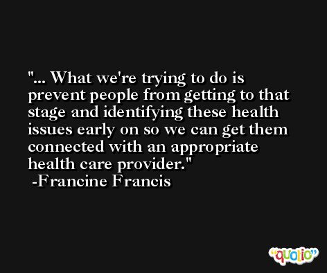 ... What we're trying to do is prevent people from getting to that stage and identifying these health issues early on so we can get them connected with an appropriate health care provider. -Francine Francis