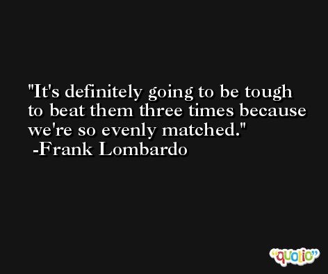 It's definitely going to be tough to beat them three times because we're so evenly matched. -Frank Lombardo