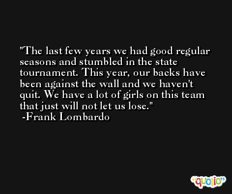 The last few years we had good regular seasons and stumbled in the state tournament. This year, our backs have been against the wall and we haven't quit. We have a lot of girls on this team that just will not let us lose. -Frank Lombardo