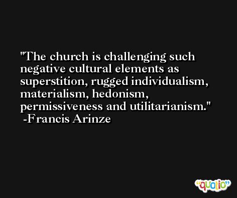 The church is challenging such negative cultural elements as superstition, rugged individualism, materialism, hedonism, permissiveness and utilitarianism. -Francis Arinze