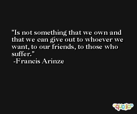 Is not something that we own and that we can give out to whoever we want, to our friends, to those who suffer. -Francis Arinze
