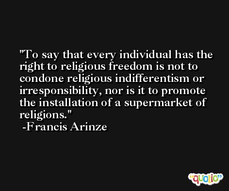 To say that every individual has the right to religious freedom is not to condone religious indifferentism or irresponsibility, nor is it to promote the installation of a supermarket of religions. -Francis Arinze