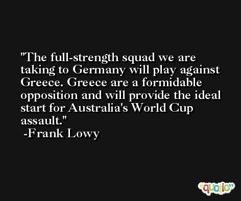 The full-strength squad we are taking to Germany will play against Greece. Greece are a formidable opposition and will provide the ideal start for Australia's World Cup assault. -Frank Lowy