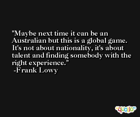 Maybe next time it can be an Australian but this is a global game. It's not about nationality, it's about talent and finding somebody with the right experience. -Frank Lowy