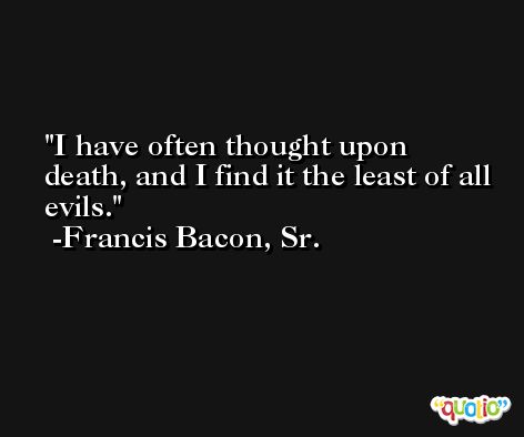 I have often thought upon death, and I find it the least of all evils. -Francis Bacon, Sr.