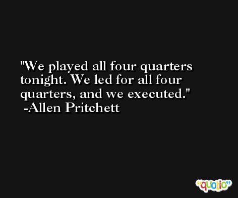 We played all four quarters tonight. We led for all four quarters, and we executed. -Allen Pritchett