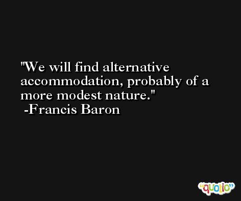 We will find alternative accommodation, probably of a more modest nature. -Francis Baron