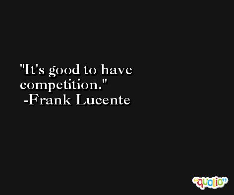 It's good to have competition. -Frank Lucente