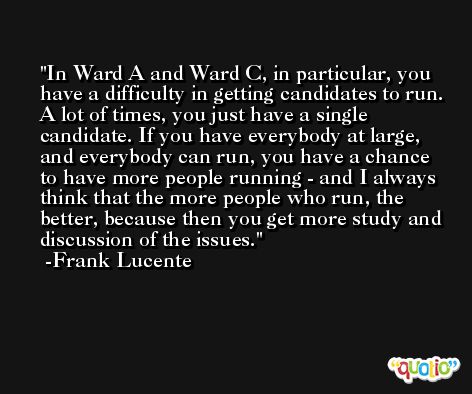 In Ward A and Ward C, in particular, you have a difficulty in getting candidates to run. A lot of times, you just have a single candidate. If you have everybody at large, and everybody can run, you have a chance to have more people running - and I always think that the more people who run, the better, because then you get more study and discussion of the issues. -Frank Lucente