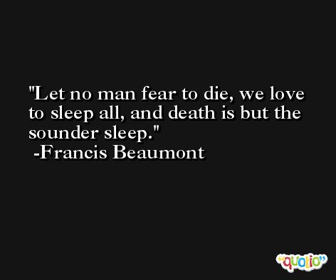Let no man fear to die, we love to sleep all, and death is but the sounder sleep. -Francis Beaumont