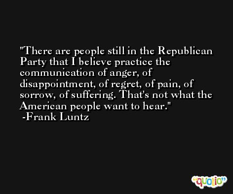 There are people still in the Republican Party that I believe practice the communication of anger, of disappointment, of regret, of pain, of sorrow, of suffering. That's not what the American people want to hear. -Frank Luntz