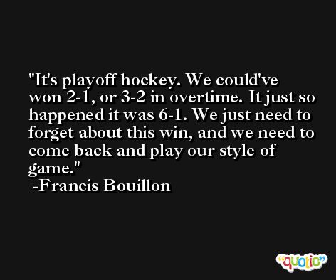 It's playoff hockey. We could've won 2-1, or 3-2 in overtime. It just so happened it was 6-1. We just need to forget about this win, and we need to come back and play our style of game. -Francis Bouillon