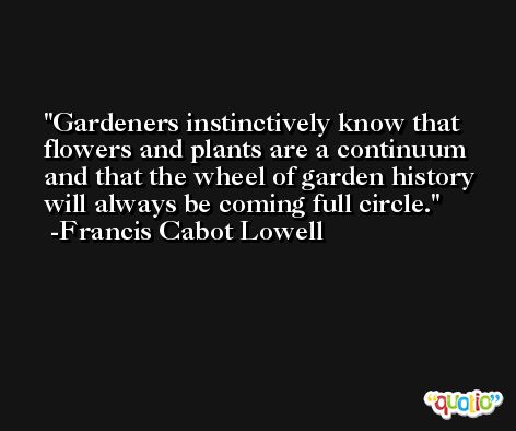 Gardeners instinctively know that flowers and plants are a continuum and that the wheel of garden history will always be coming full circle. -Francis Cabot Lowell