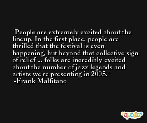 People are extremely excited about the lineup. In the first place, people are thrilled that the festival is even happening, but beyond that collective sign of relief ... folks are incredibly excited about the number of jazz legends and artists we're presenting in 2005. -Frank Malfitano