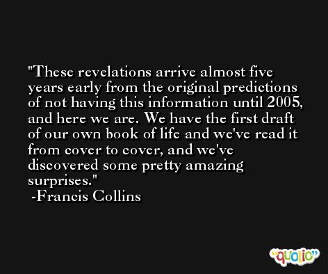 These revelations arrive almost five years early from the original predictions of not having this information until 2005, and here we are. We have the first draft of our own book of life and we've read it from cover to cover, and we've discovered some pretty amazing surprises. -Francis Collins
