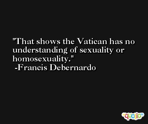 That shows the Vatican has no understanding of sexuality or homosexuality. -Francis Debernardo
