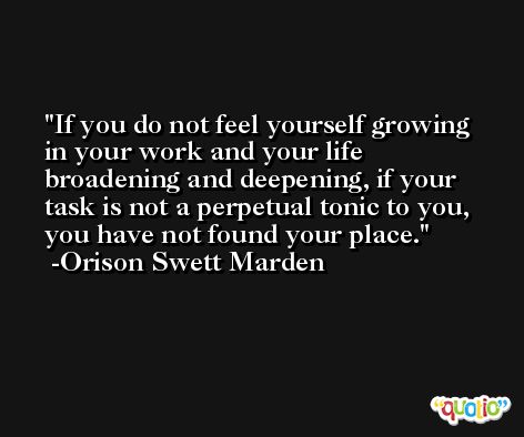 If you do not feel yourself growing in your work and your life broadening and deepening, if your task is not a perpetual tonic to you, you have not found your place. -Orison Swett Marden