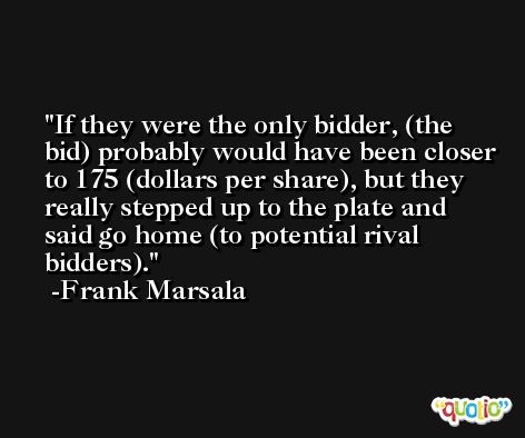If they were the only bidder, (the bid) probably would have been closer to 175 (dollars per share), but they really stepped up to the plate and said go home (to potential rival bidders). -Frank Marsala