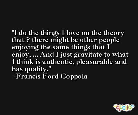 I do the things I love on the theory that ? there might be other people enjoying the same things that I enjoy, ... And I just gravitate to what I think is authentic, pleasurable and has quality. -Francis Ford Coppola