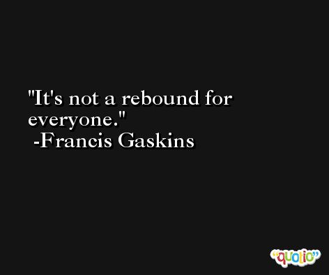It's not a rebound for everyone. -Francis Gaskins