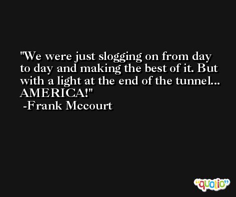 We were just slogging on from day to day and making the best of it. But with a light at the end of the tunnel... AMERICA! -Frank Mccourt