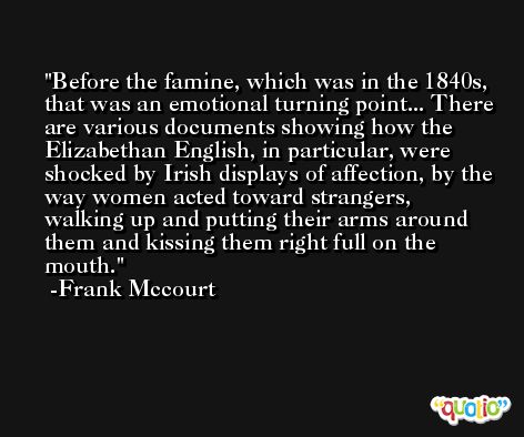 Before the famine, which was in the 1840s, that was an emotional turning point... There are various documents showing how the Elizabethan English, in particular, were shocked by Irish displays of affection, by the way women acted toward strangers, walking up and putting their arms around them and kissing them right full on the mouth. -Frank Mccourt