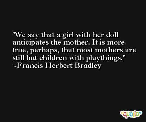 We say that a girl with her doll anticipates the mother. It is more true, perhaps, that most mothers are still but children with playthings. -Francis Herbert Bradley