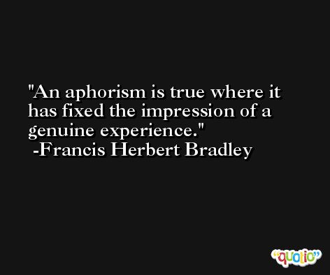 An aphorism is true where it has fixed the impression of a genuine experience. -Francis Herbert Bradley