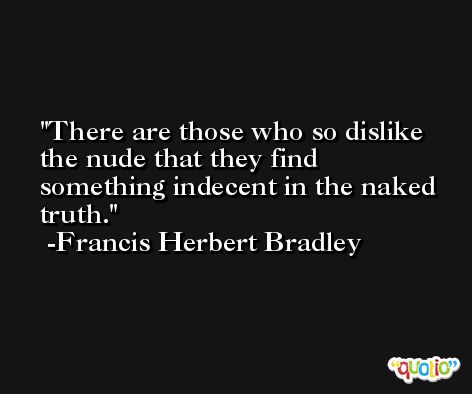 There are those who so dislike the nude that they find something indecent in the naked truth. -Francis Herbert Bradley