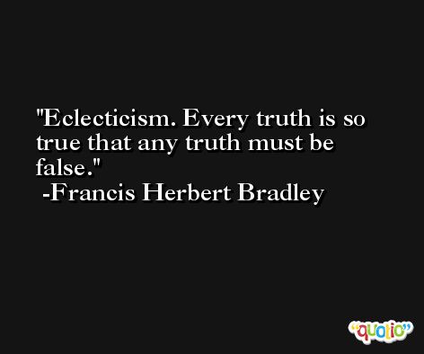 Eclecticism. Every truth is so true that any truth must be false. -Francis Herbert Bradley