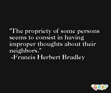 The propriety of some persons seems to consist in having improper thoughts about their neighbors. -Francis Herbert Bradley