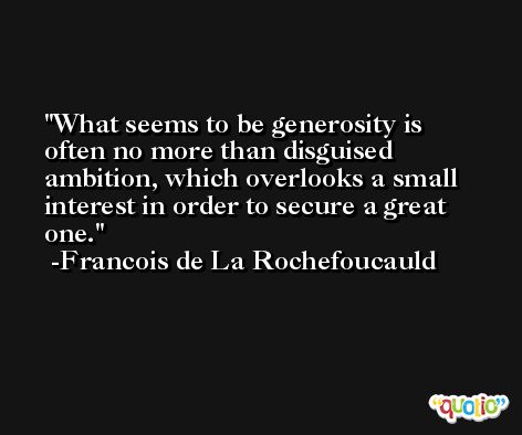 What seems to be generosity is often no more than disguised ambition, which overlooks a small interest in order to secure a great one. -Francois de La Rochefoucauld