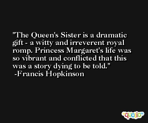 The Queen's Sister is a dramatic gift - a witty and irreverent royal romp. Princess Margaret's life was so vibrant and conflicted that this was a story dying to be told. -Francis Hopkinson
