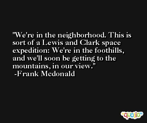 We're in the neighborhood. This is sort of a Lewis and Clark space expedition: We're in the foothills, and we'll soon be getting to the mountains, in our view. -Frank Mcdonald