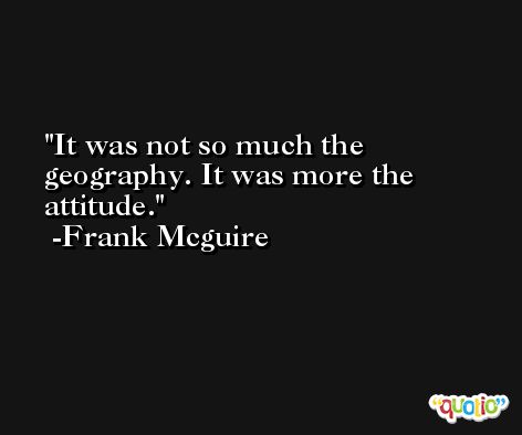 It was not so much the geography. It was more the attitude. -Frank Mcguire