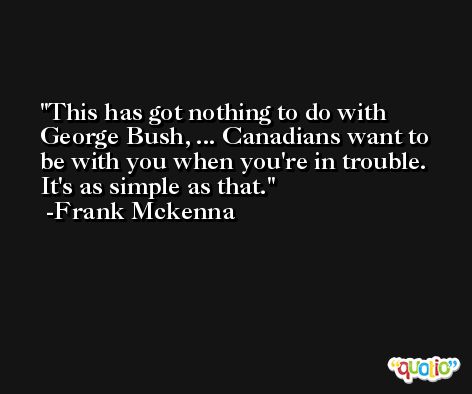 This has got nothing to do with George Bush, ... Canadians want to be with you when you're in trouble. It's as simple as that. -Frank Mckenna