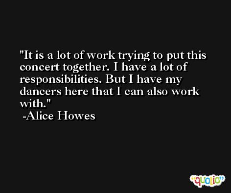 It is a lot of work trying to put this concert together. I have a lot of responsibilities. But I have my dancers here that I can also work with. -Alice Howes