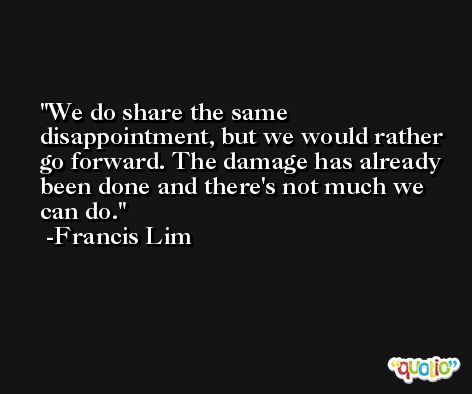 We do share the same disappointment, but we would rather go forward. The damage has already been done and there's not much we can do. -Francis Lim