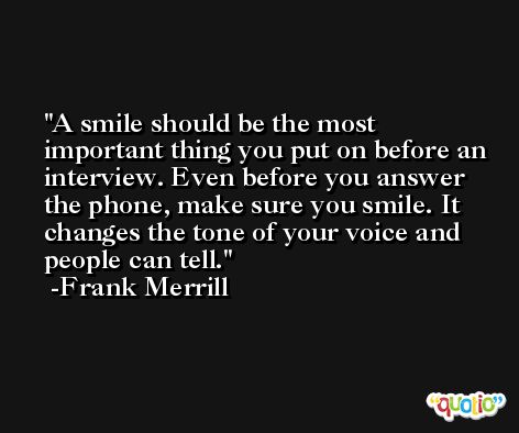 A smile should be the most important thing you put on before an interview. Even before you answer the phone, make sure you smile. It changes the tone of your voice and people can tell. -Frank Merrill