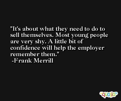 It's about what they need to do to sell themselves. Most young people are very shy. A little bit of confidence will help the employer remember them. -Frank Merrill