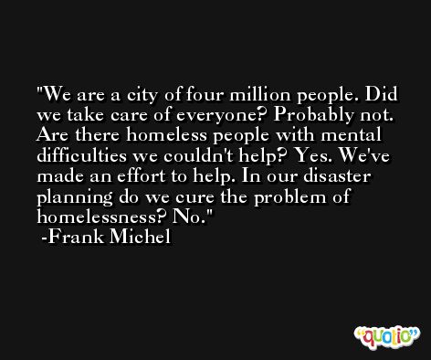 We are a city of four million people. Did we take care of everyone? Probably not. Are there homeless people with mental difficulties we couldn't help? Yes. We've made an effort to help. In our disaster planning do we cure the problem of homelessness? No. -Frank Michel