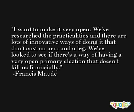 I want to make it very open. We've researched the practicalities and there are lots of innovative ways of doing it that don't cost an arm and a leg. We've looked to see if there's a way of having a very open primary election that doesn't kill us financially. -Francis Maude