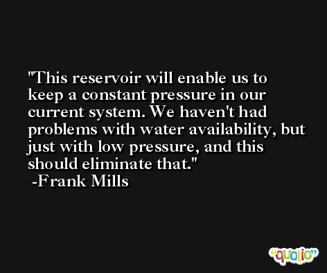 This reservoir will enable us to keep a constant pressure in our current system. We haven't had problems with water availability, but just with low pressure, and this should eliminate that. -Frank Mills